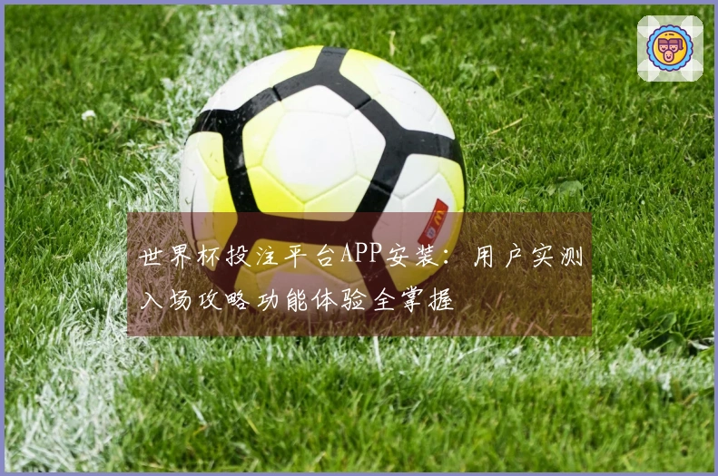 世界杯投注平台APP安装：用户实测入场攻略功能体验全掌握