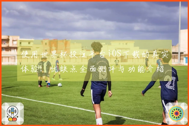 使用世界杯投注平台iOS下载的真实体验：优缺点全面测评与功能介绍